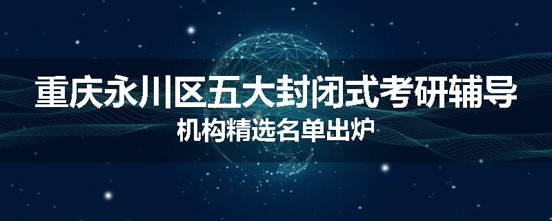 重庆永川区五大封闭式考研辅导机构精选名单出炉