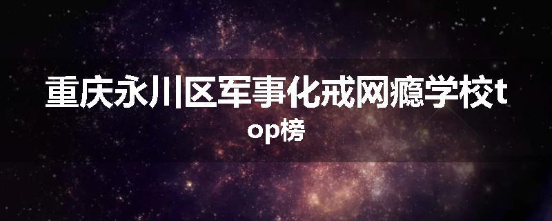重庆永川区军事化戒网瘾学校top榜