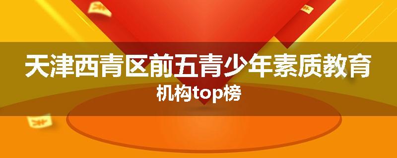 天津西青区前五青少年素质教育机构top榜