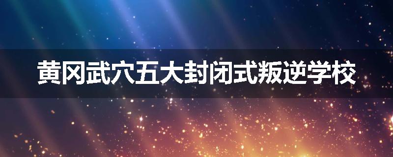 黄冈武穴五大封闭式叛逆学校