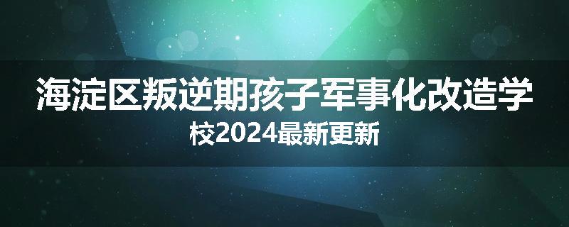 海淀区叛逆期孩子军事化改造学校2024最新更新