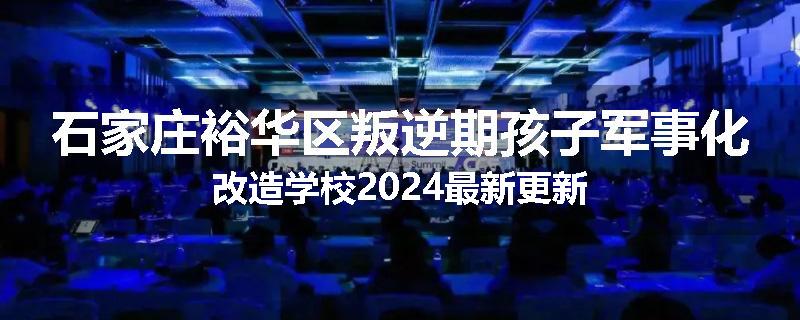 石家庄裕华区叛逆期孩子军事化改造学校2024最新更新