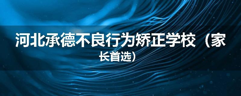河北承德不良行为矫正学校（家长首选）
