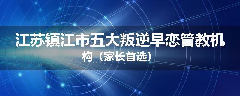 江苏镇江市五大叛逆早恋管教机构（家长首选）
