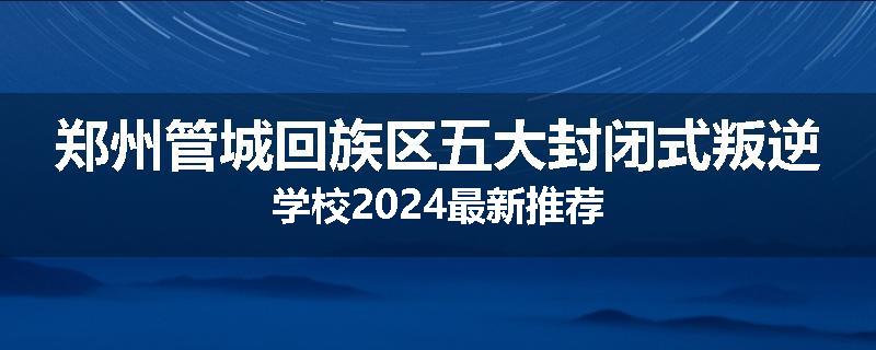 郑州管城回族区五大封闭式叛逆学校2024最新推荐