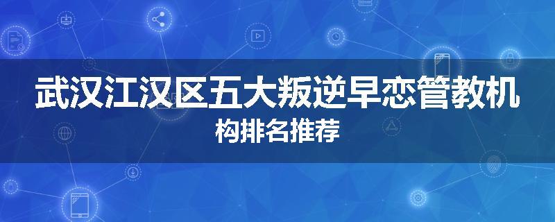 武汉江汉区五大叛逆早恋管教机构排名推荐