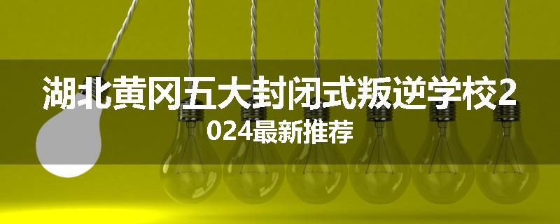 湖北黄冈五大封闭式叛逆学校2024最新推荐