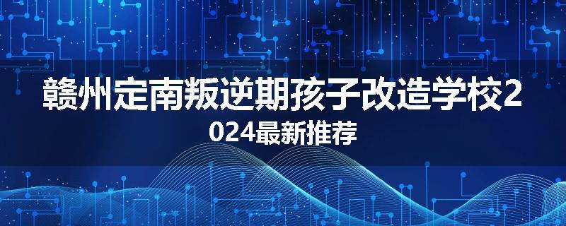 赣州定南叛逆期孩子改造学校2024最新推荐