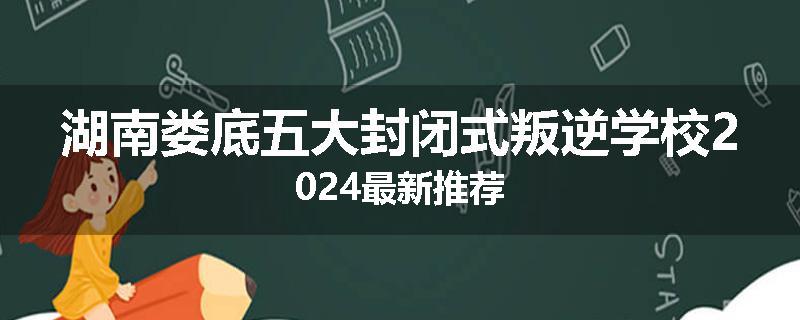 湖南娄底五大封闭式叛逆学校2024最新推荐