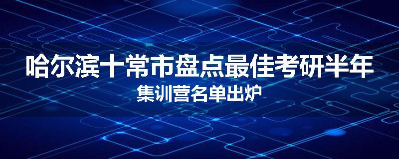 哈尔滨十常市盘点最佳考研半年集训营名单出炉