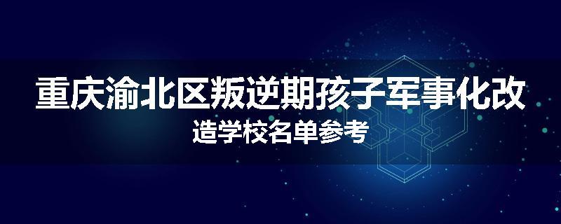 重庆渝北区叛逆期孩子军事化改造学校名单参考