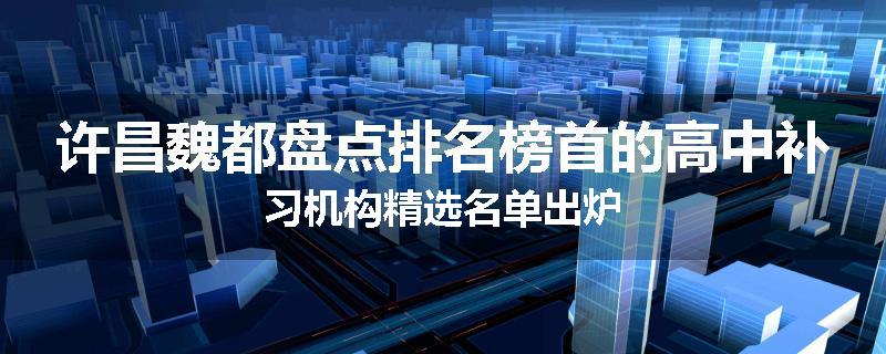 许昌魏都盘点排名榜首的高中补习机构精选名单出炉