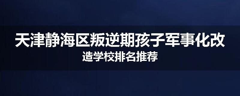 天津静海区叛逆期孩子军事化改造学校排名推荐