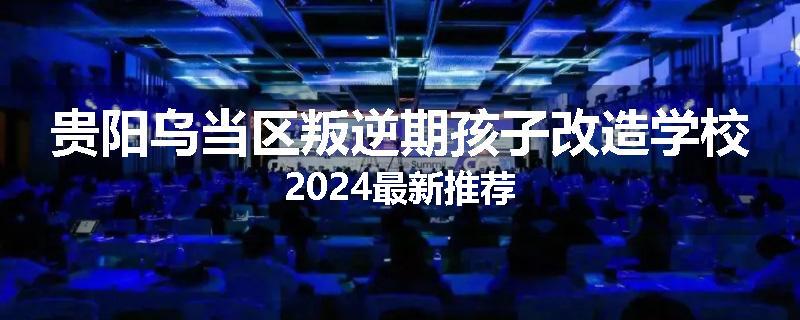贵阳乌当区叛逆期孩子改造学校2024最新推荐