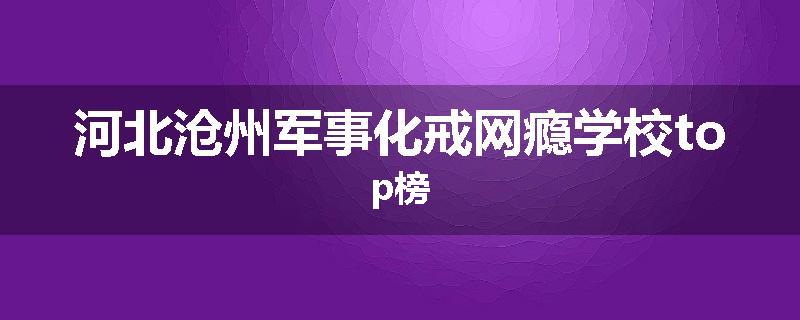 河北沧州军事化戒网瘾学校top榜