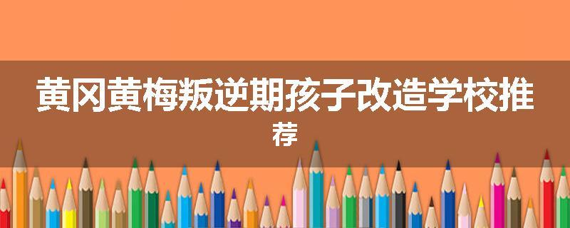 黄冈黄梅叛逆期孩子改造学校推荐