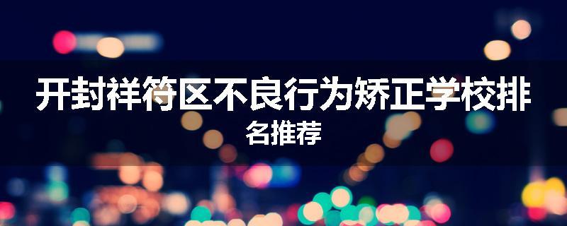 开封祥符区不良行为矫正学校排名推荐