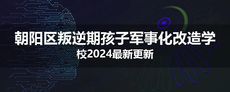 朝阳区叛逆期孩子军事化改造学校2024最新更新