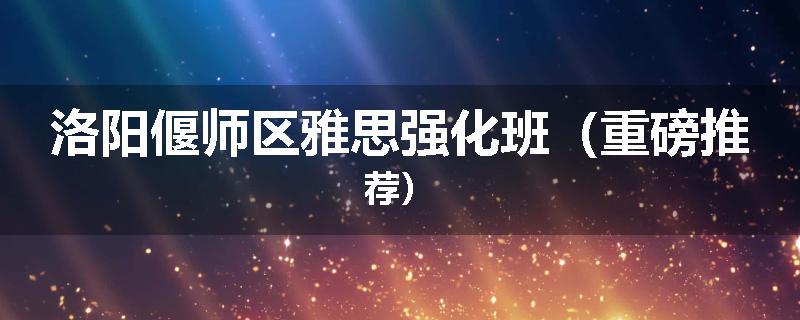 洛阳偃师区雅思强化班（重磅推荐）