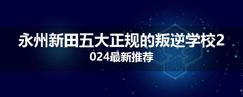 永州新田五大正规的叛逆学校2024最新推荐