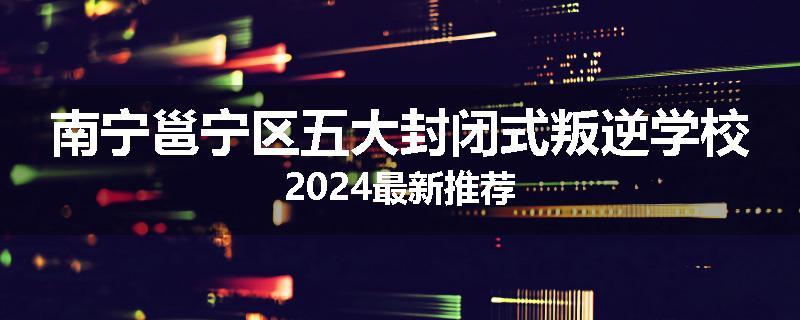 南宁邕宁区五大封闭式叛逆学校2024最新推荐