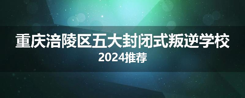重庆涪陵区五大封闭式叛逆学校2024推荐