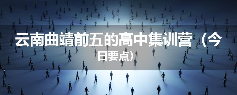 云南曲靖前五的高中集训营（今日要点）