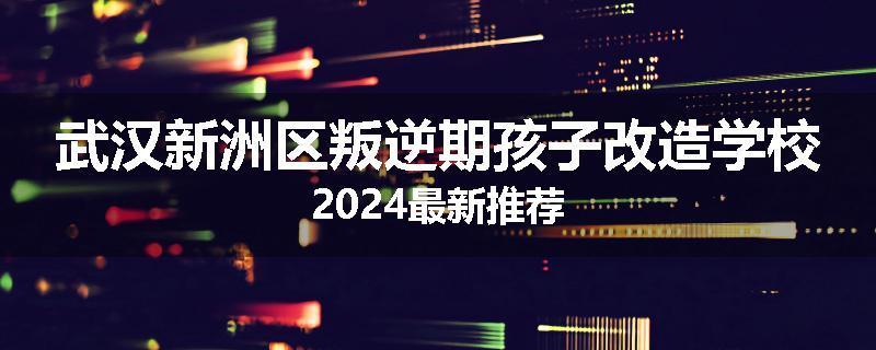 武汉新洲区叛逆期孩子改造学校2024最新推荐