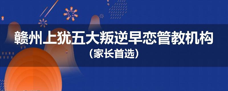 赣州上犹五大叛逆早恋管教机构（家长首选）