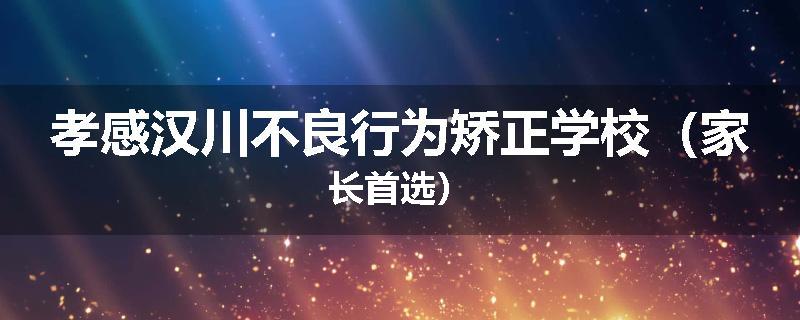 孝感汉川不良行为矫正学校（家长首选）