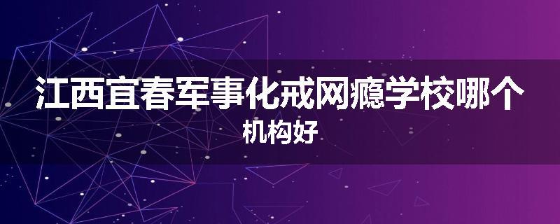 江西宜春军事化戒网瘾学校哪个机构好