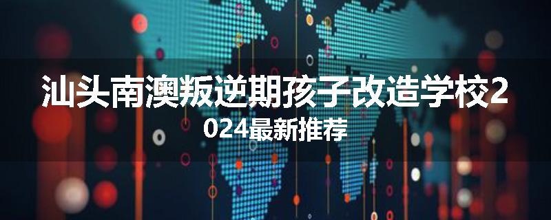 汕头南澳叛逆期孩子改造学校2024最新推荐