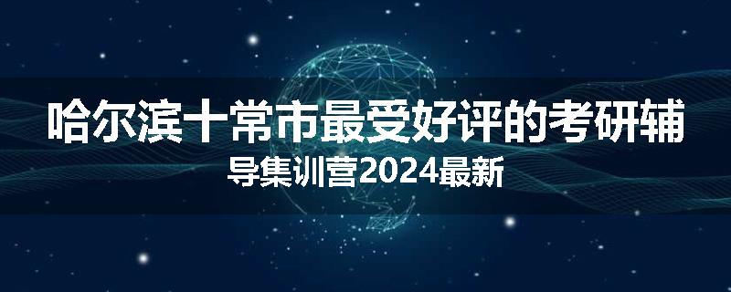 哈尔滨十常市最受好评的考研辅导集训营2024最新