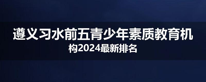 遵义习水前五青少年素质教育机构2024最新排名