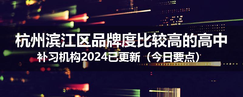 杭州滨江区品牌度比较高的高中补习机构2024已更新（今日要点）