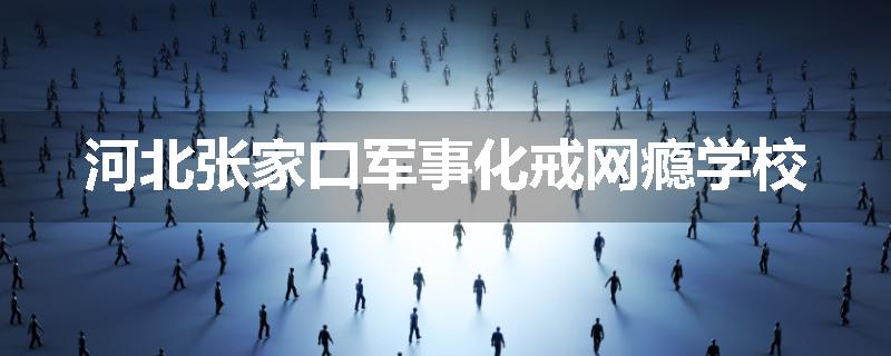 河北张家口军事化戒网瘾学校