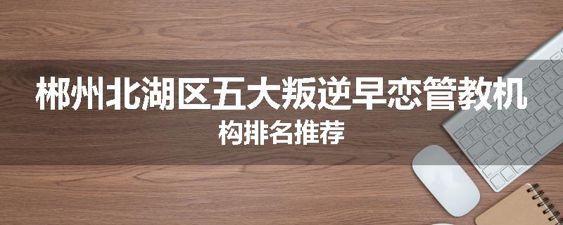 郴州北湖区五大叛逆早恋管教机构排名推荐