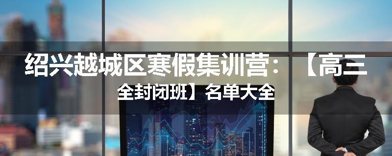绍兴越城区寒假集训营：【高三全封闭班】名单大全