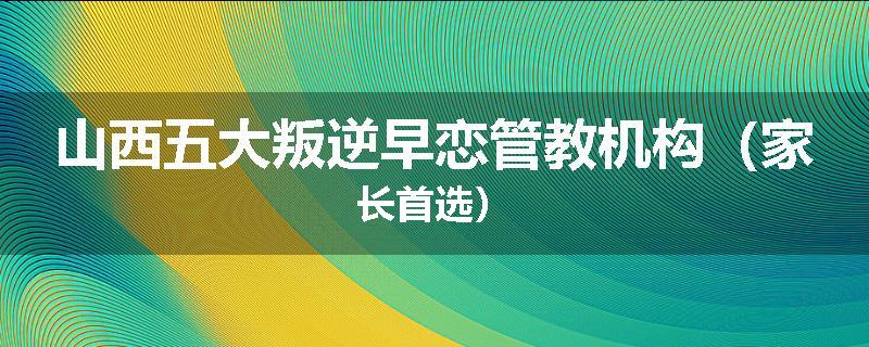 山西五大叛逆早恋管教机构（家长首选）