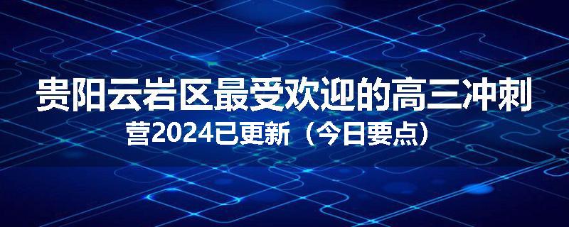 贵阳云岩区最受欢迎的高三冲刺营2024已更新（今日要点）