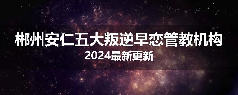 郴州安仁五大叛逆早恋管教机构2024最新更新