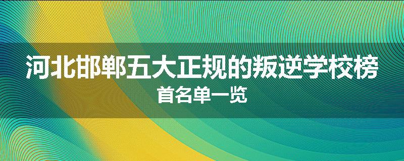 河北邯郸五大正规的叛逆学校榜首名单一览