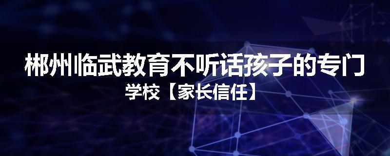 郴州临武教育不听话孩子的专门学校【家长信任】