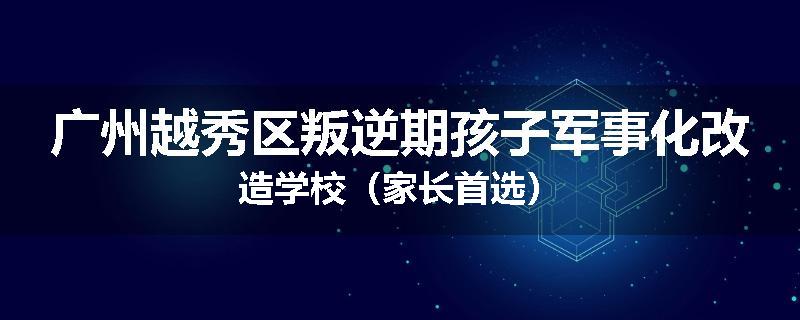 广州越秀区叛逆期孩子军事化改造学校（家长首选）