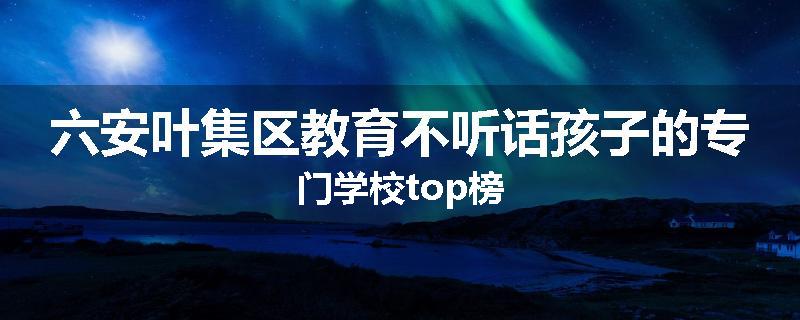 六安叶集区教育不听话孩子的专门学校top榜