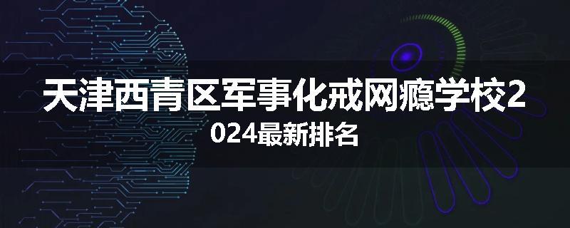 天津西青区军事化戒网瘾学校2024最新排名