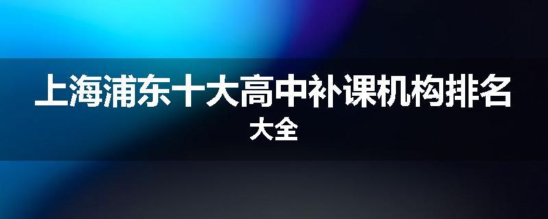 上海浦东十大高中补课机构排名大全