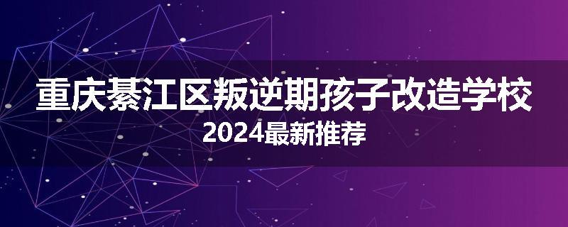 重庆綦江区叛逆期孩子改造学校2024最新推荐
