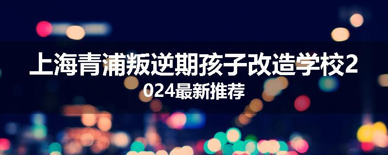上海青浦叛逆期孩子改造学校2024最新推荐