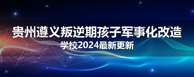 贵州遵义叛逆期孩子军事化改造学校2024最新更新